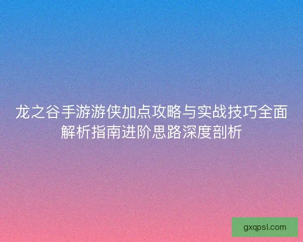龙之谷手游游侠加点攻略与实战技巧全面解析指南进阶思路深度剖析
