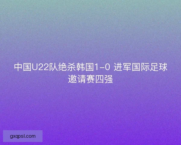 中国U22队绝杀韩国1-0 进军国际足球邀请赛四强