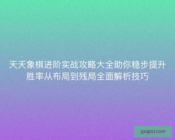 天天象棋进阶实战攻略大全助你稳步提升胜率从布局到残局全面解析技巧