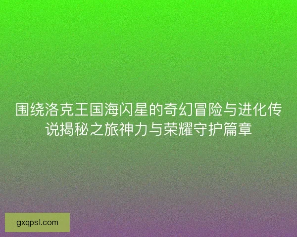 围绕洛克王国海闪星的奇幻冒险与进化传说揭秘之旅神力与荣耀守护篇章