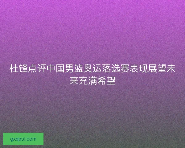 杜锋点评中国男篮奥运落选赛表现展望未来充满希望