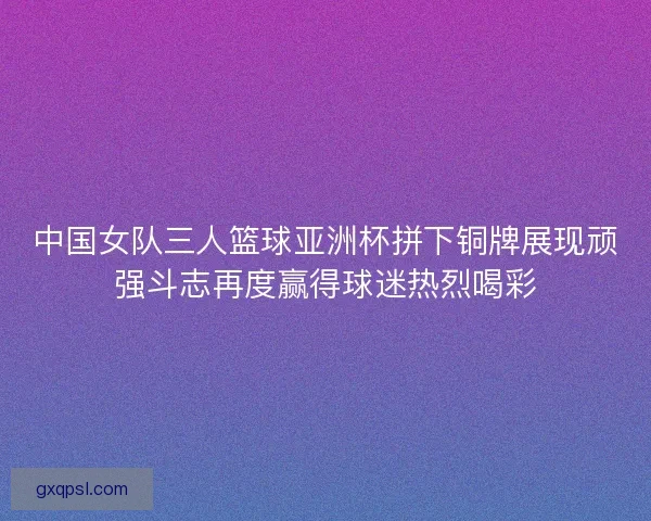 中国女队三人篮球亚洲杯拼下铜牌展现顽强斗志再度赢得球迷热烈喝彩
